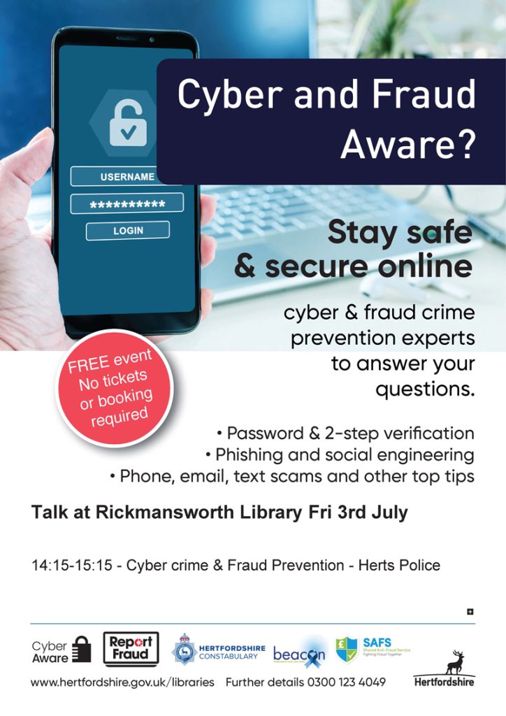 Cyber and Fraud Aware? Stay safe & secure online. Cyber & fraud crime prevention experts to answer your questions. Password & 2-step verification. Phishing and social engineering. Phone, email, text scams and other top tips. No tickets or booking required.